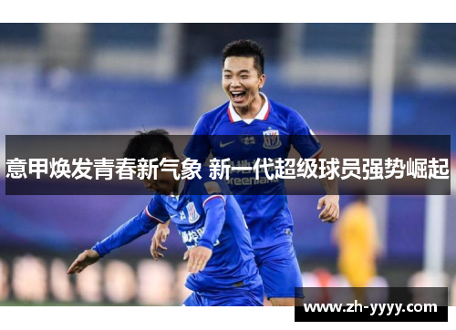 意甲焕发青春新气象 新一代超级球员强势崛起 意甲焕发青春新气象 新一代超级球员强势崛起