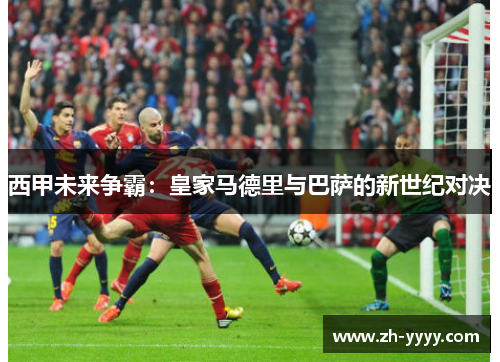西甲未来争霸：皇家马德里与巴萨的新世纪对决