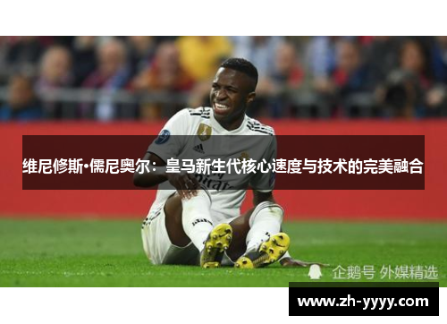 维尼修斯·儒尼奥尔：皇马新生代核心速度与技术的完美融合