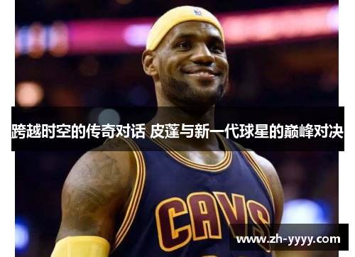 跨越时空的传奇对话 皮蓬与新一代球星的巅峰对决