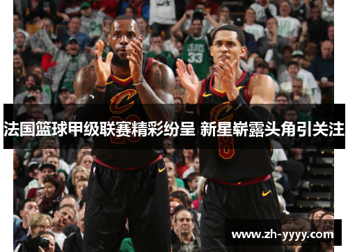 法国篮球甲级联赛精彩纷呈 新星崭露头角引关注